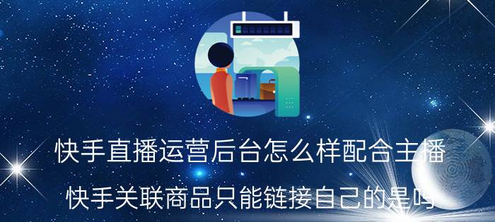 快手直播运营后台怎么样配合主播 快手关联商品只能链接自己的是吗？